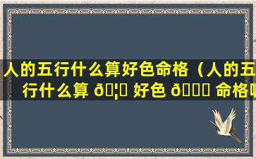 人的五行什么算好色命格（人的五行什么算 🦋 好色 💐 命格呢）